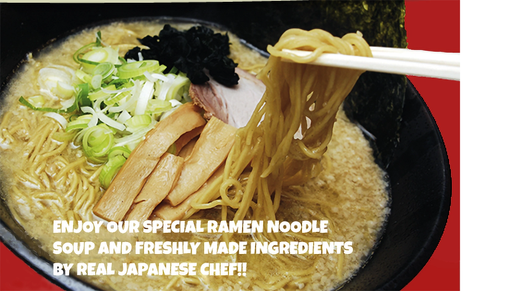 Enjoy our special Ramen Noodle Soup and Freshly made ingredients by Real Japanese Chef!!